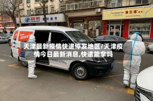 天津最新疫情快递停发地区/天津疫情今日最新消息,快递能拿吗